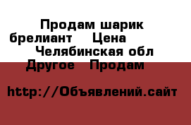 Продам шарик брелиант  › Цена ­ 500 000 - Челябинская обл. Другое » Продам   